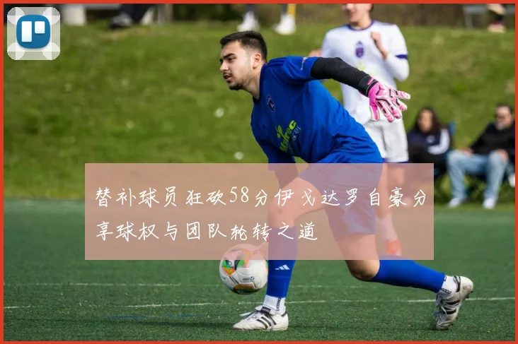 替补球员狂砍58分伊戈达罗自豪分享球权与团队轮转之道