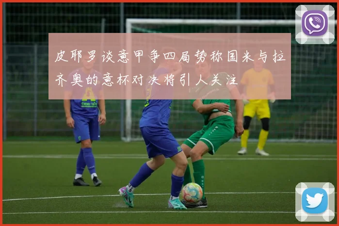 皮耶罗谈意甲争四局势称国米与拉齐奥的意杯对决将引人关注