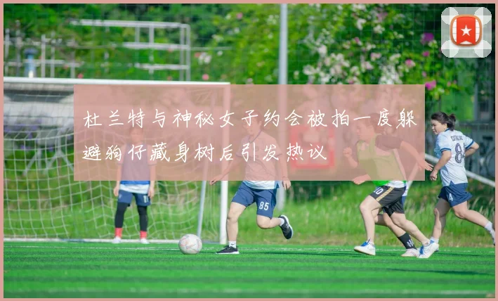 杜兰特与神秘女子约会被拍一度躲避狗仔藏身树后引发热议