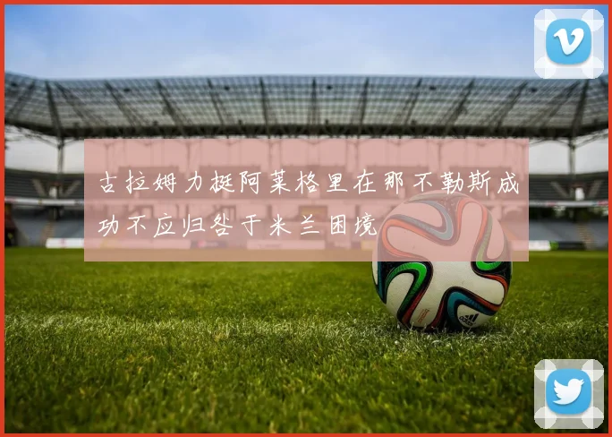 古拉姆力挺阿莱格里在那不勒斯成功不应归咎于米兰困境