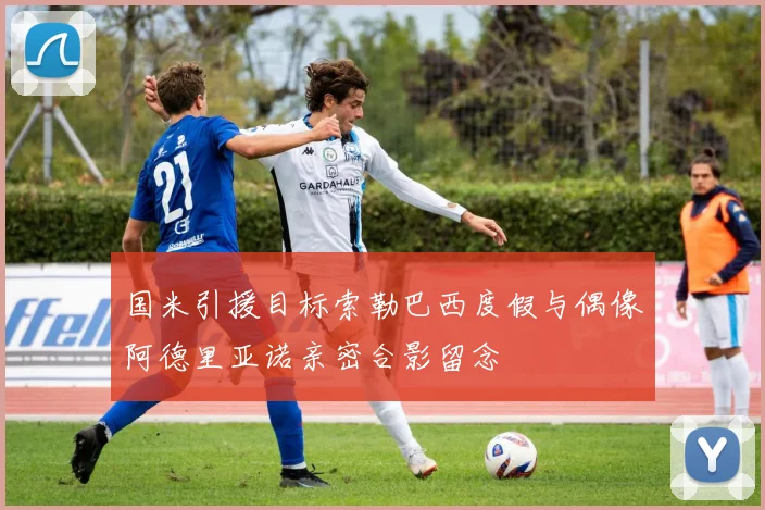 国米引援目标索勒巴西度假与偶像阿德里亚诺亲密合影留念