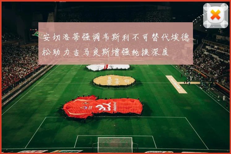 安切洛蒂强调韦斯利不可替代埃德松助力吉马良斯增强轮换深度