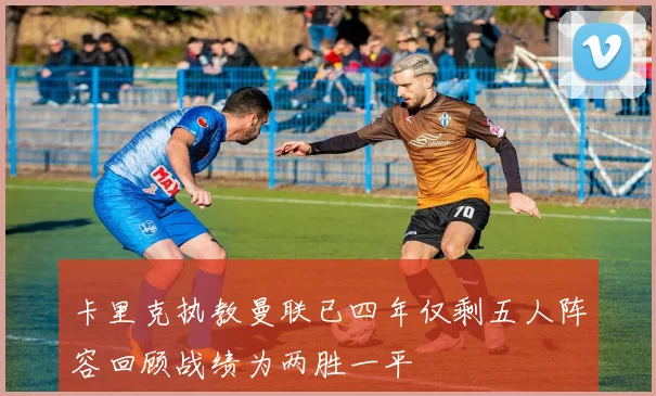 卡里克执教曼联已四年仅剩五人阵容回顾战绩为两胜一平