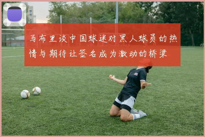 马布里谈中国球迷对黑人球员的热情与期待让签名成为激动的桥梁