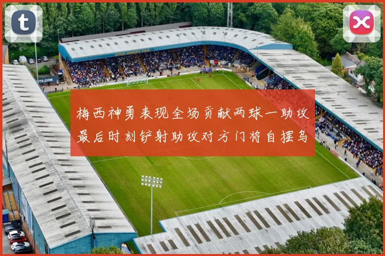 梅西神勇表现全场贡献两球一助攻最后时刻铲射助攻对方门将自摆乌龙