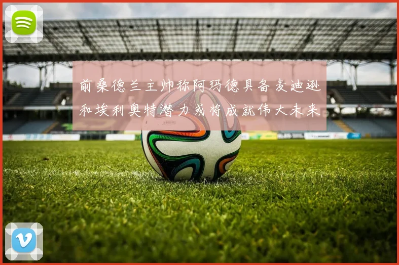 前桑德兰主帅称阿玛德具备麦迪逊和埃利奥特潜力或将成就伟大未来
