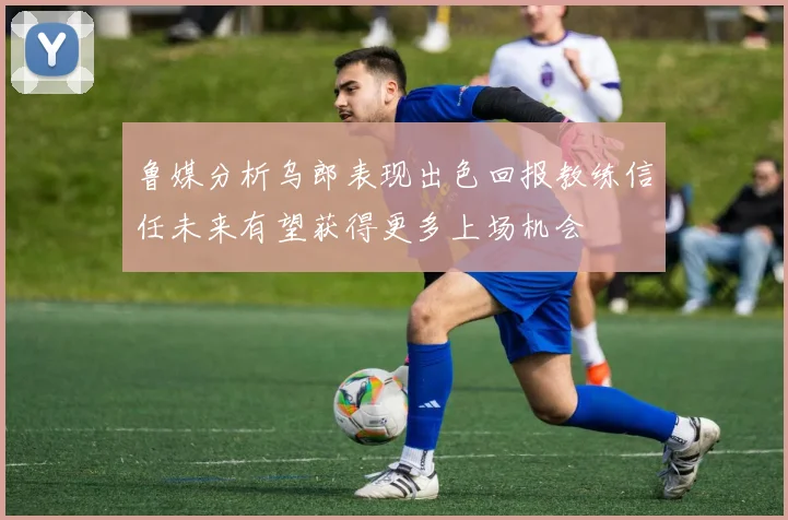 鲁媒分析乌郎表现出色回报教练信任未来有望获得更多上场机会