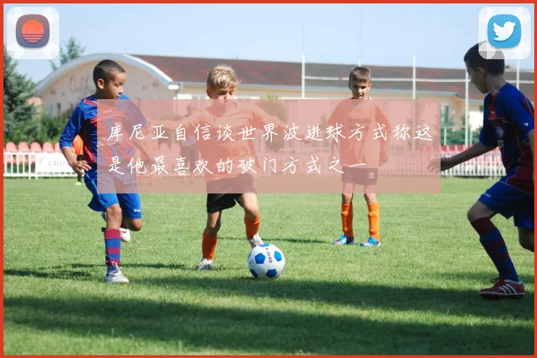 库尼亚自信谈世界波进球方式称这是他最喜欢的破门方式之一