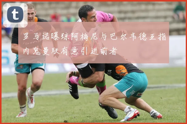 罗马诺曝琼阿梅尼与巴尔韦德互指内鬼曼联有意引进前者