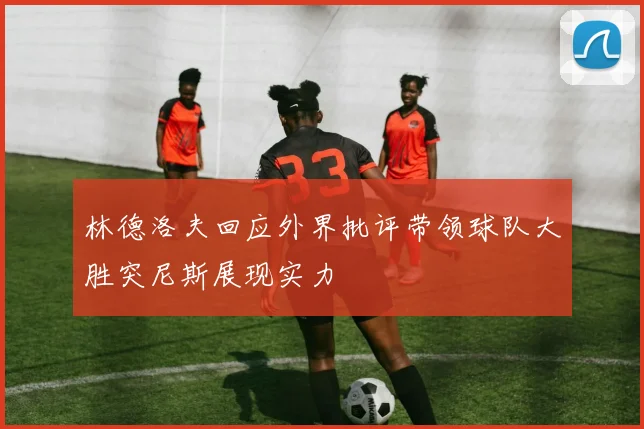 林德洛夫回应外界批评带领球队大胜突尼斯展现实力