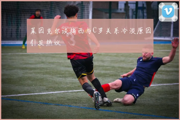 莱因克尔谈梅西与C罗关系冷淡原因引发热议