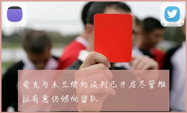 奇克与米兰续约谈判已开启尽管维拉有意仍倾向留队