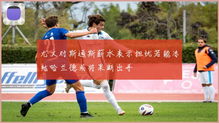 尤文对斯通斯薪水表示担忧若能冻结哈兰德或将果断出手