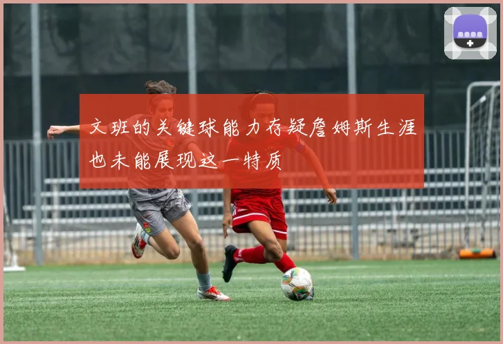 文班的关键球能力存疑詹姆斯生涯也未能展现这一特质