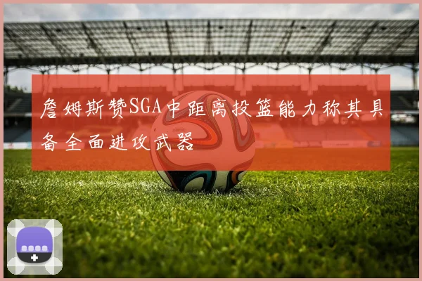 詹姆斯赞SGA中距离投篮能力称其具备全面进攻武器