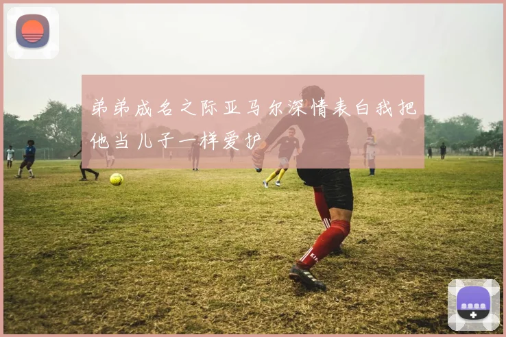 弟弟成名之际亚马尔深情表白我把他当儿子一样爱护