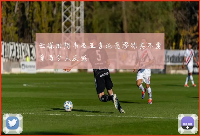 西媒批阿韦洛亚言论荒谬称其不爱皇马令人反感