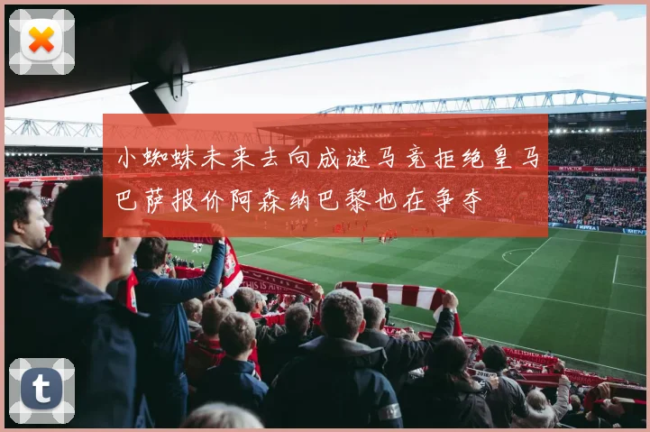 小蜘蛛未来去向成谜马竞拒绝皇马巴萨报价阿森纳巴黎也在争夺