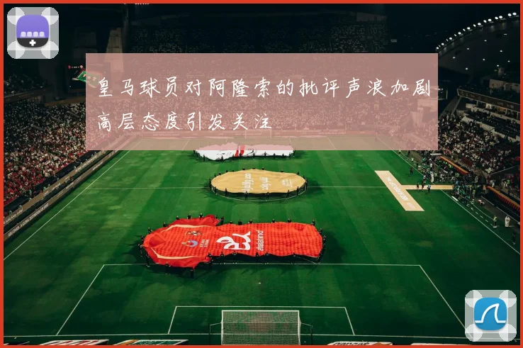 皇马球员对阿隆索的批评声浪加剧高层态度引发关注